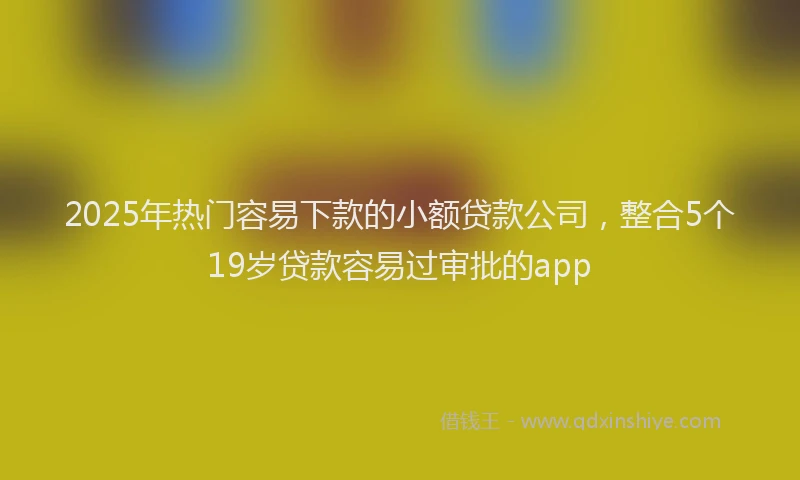 2025年热门容易下款的小额贷款公司，整合5个19岁贷款容易过审批的app