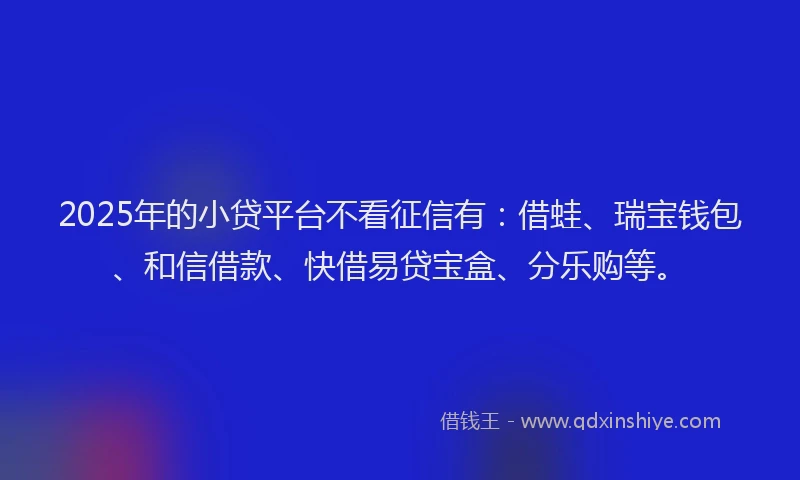 2025年的小贷平台不看征信有：借蛙、瑞宝钱包、和信借款、快借易贷宝盒、分乐购等。