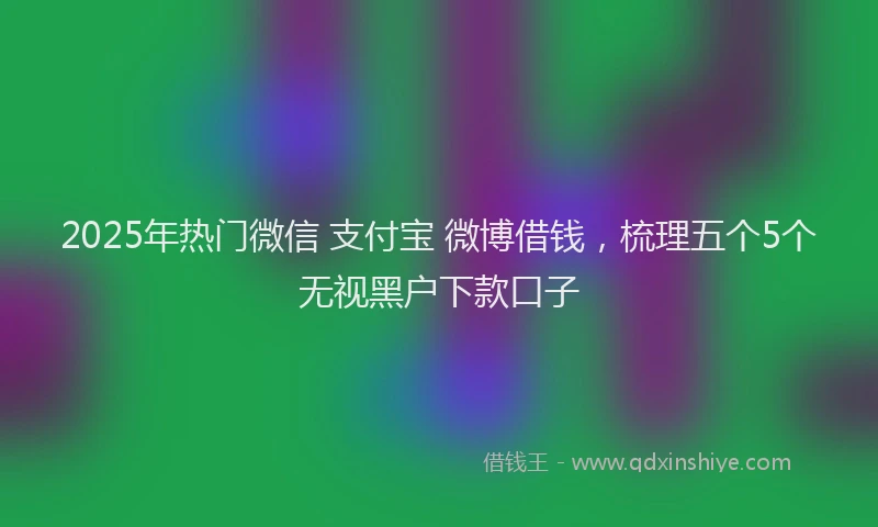 2025年热门微信 支付宝 微博借钱，梳理五个5个无视黑户下款口子