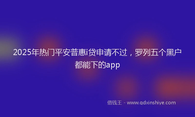 2025年热门平安普惠i贷申请不过，罗列五个黑户都能下的app