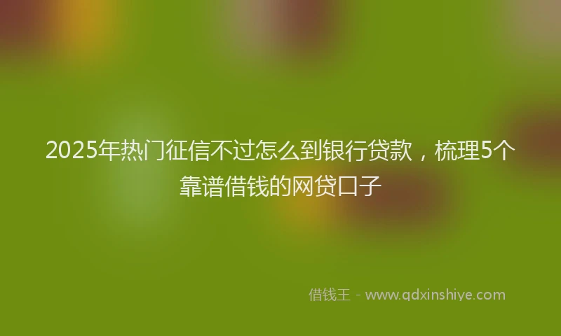 2025年热门征信不过怎么到银行贷款，梳理5个靠谱借钱的网贷口子