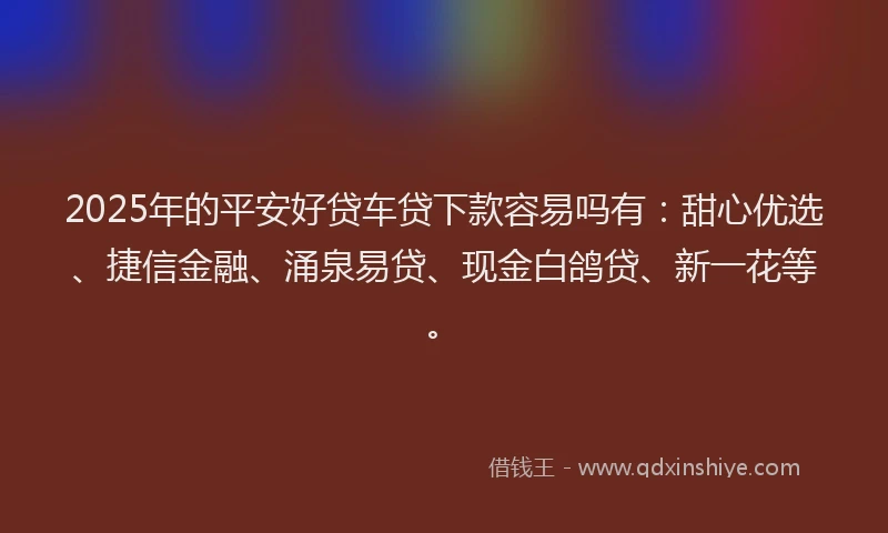 2025年的平安好贷车贷下款容易吗有：甜心优选、捷信金融、涌泉易贷、现金白鸽贷、新一花等。
