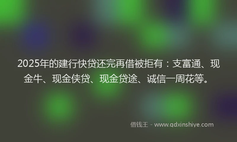 2025年的建行快贷还完再借被拒有：支富通、现金牛、现金侠贷、现金贷途、诚信一周花等。