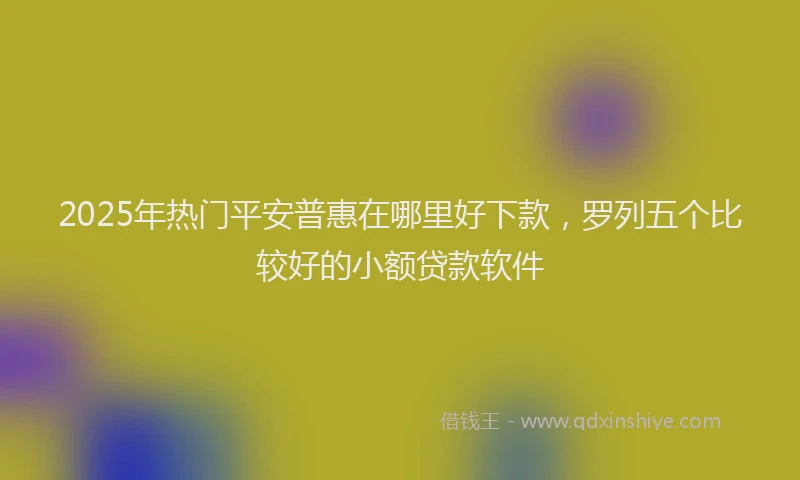 2025年热门平安普惠在哪里好下款，罗列五个比较好的小额贷款软件