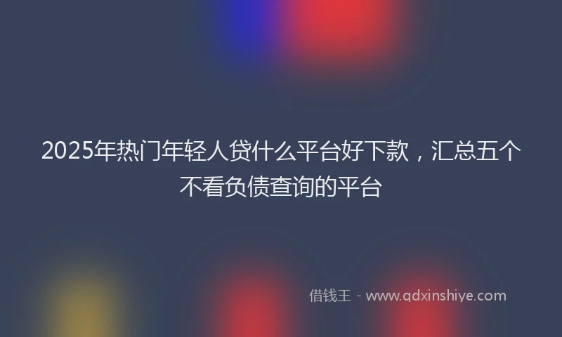 2025年热门年轻人贷什么平台好下款，汇总五个不看负债查询的平台