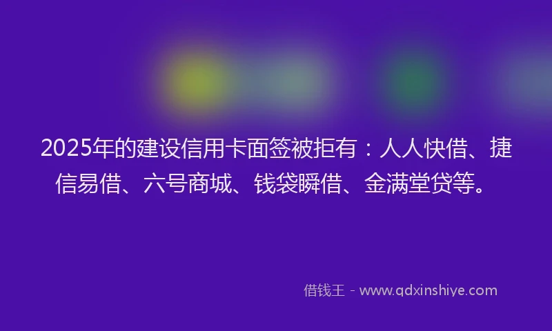 2025年的建设信用卡面签被拒有：人人快借、捷信易借、六号商城、钱袋瞬借、金满堂贷等。