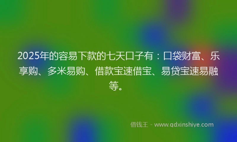 2025年的容易下款的七天口子有：口袋财富、乐享购、多米易购、借款宝速借宝、易贷宝速易融等。