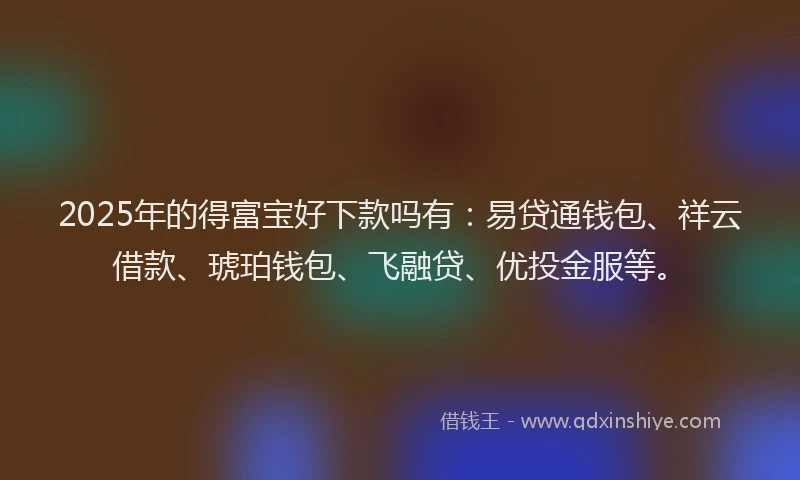 2025年的得富宝好下款吗有：易贷通钱包、祥云借款、琥珀钱包、飞融贷、优投金服等。