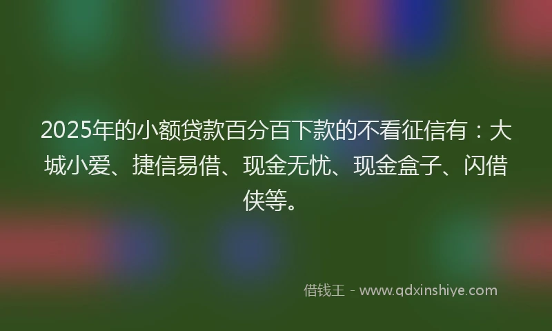 2025年的小额贷款百分百下款的不看征信有：大城小爱、捷信易借、现金无忧、现金盒子、闪借侠等。