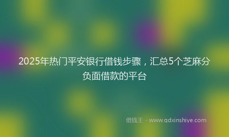 2025年热门平安银行借钱步骤，汇总5个芝麻分负面借款的平台