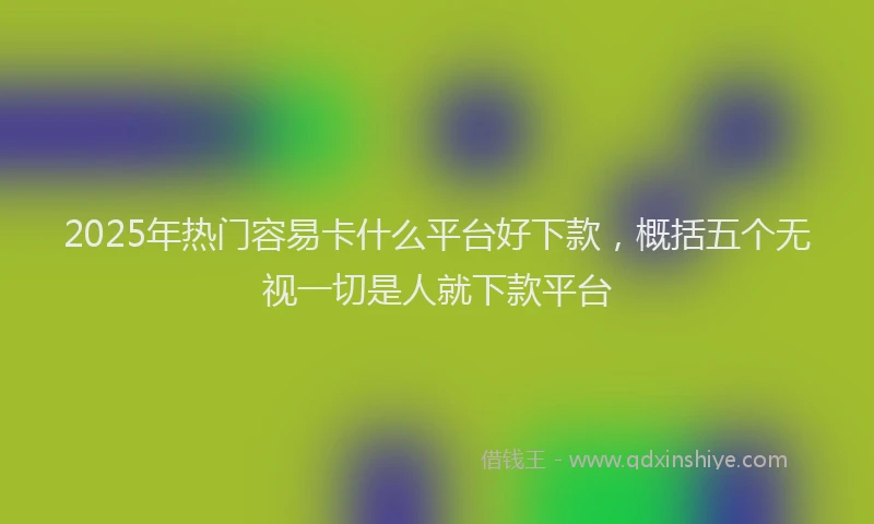 2025年热门容易卡什么平台好下款，概括五个无视一切是人就下款平台