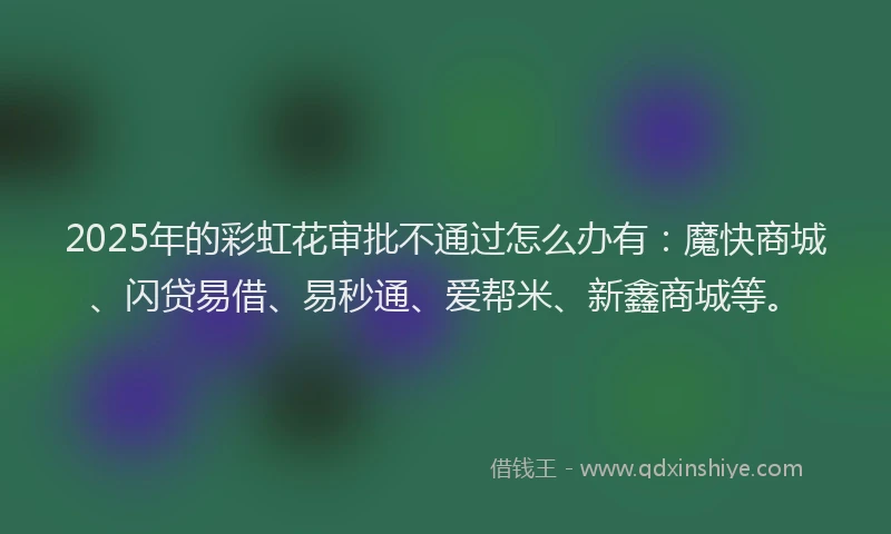 2025年的彩虹花审批不通过怎么办有：魔快商城、闪贷易借、易秒通、爱帮米、新鑫商城等。
