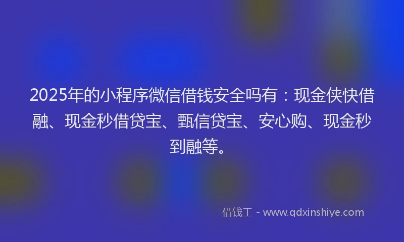 2025年的小程序微信借钱安全吗有：现金侠快借融、现金秒借贷宝、甄信贷宝、安心购、现金秒到融等。