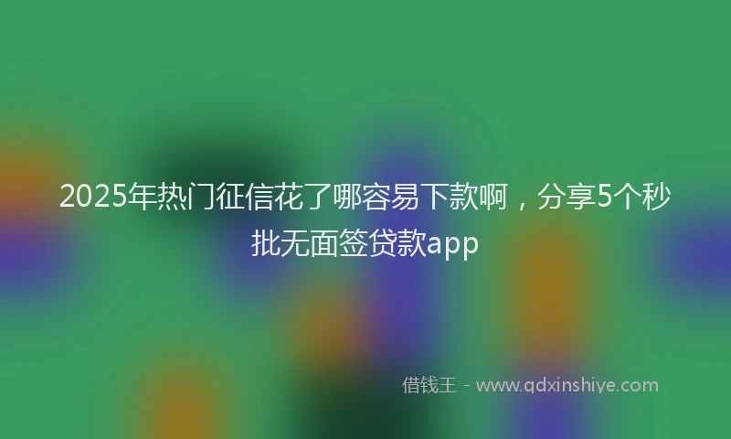 2025年热门征信花了哪容易下款啊，分享5个秒批无面签贷款app