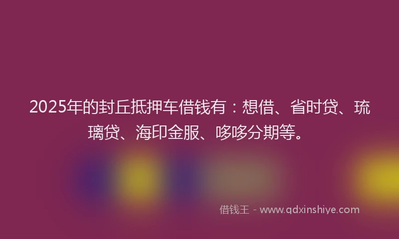 2025年的封丘抵押车借钱有：想借、省时贷、琉璃贷、海印金服、哆哆分期等。