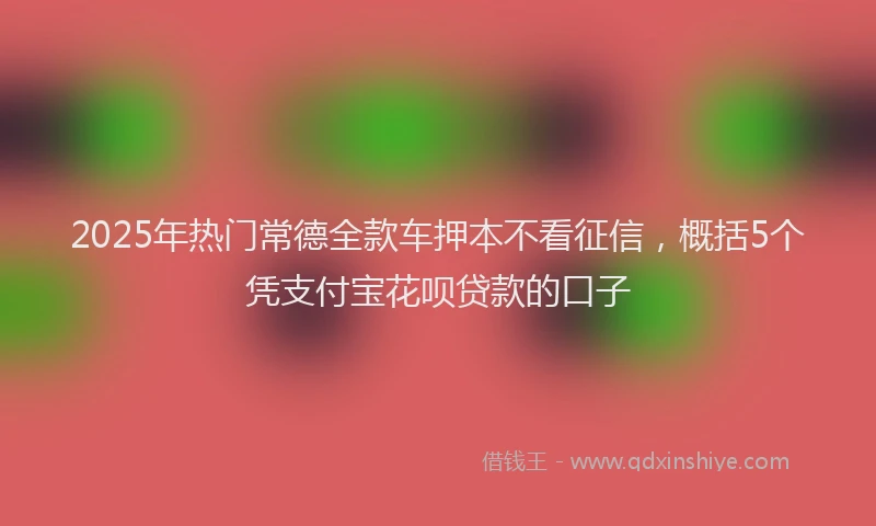 2025年热门常德全款车押本不看征信，概括5个凭支付宝花呗贷款的口子