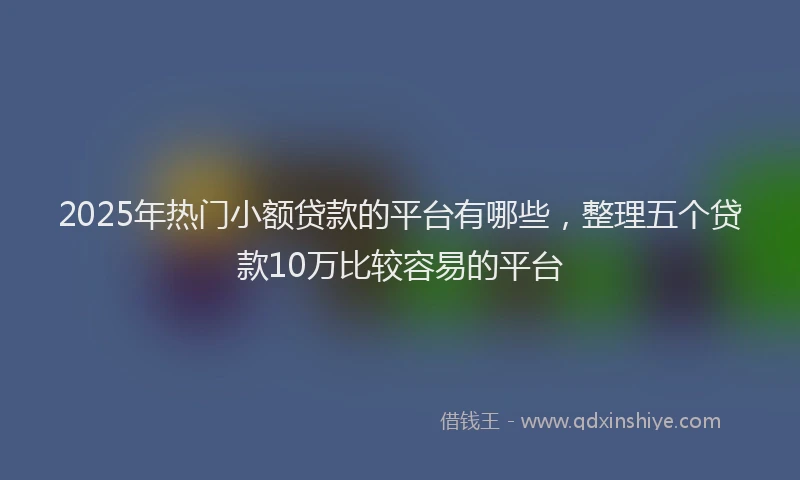 2025年热门小额贷款的平台有哪些，整理五个贷款10万比较容易的平台