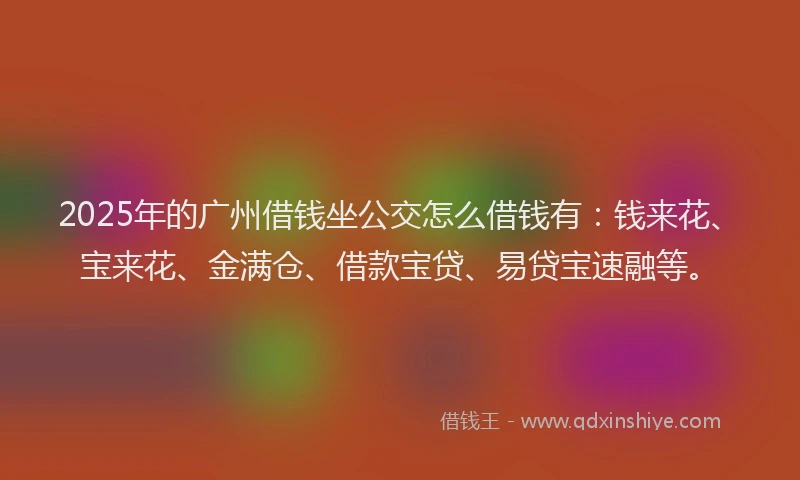 2025年的广州借钱坐公交怎么借钱有：钱来花、宝来花、金满仓、借款宝贷、易贷宝速融等。