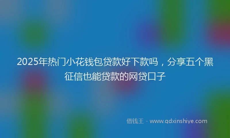 2025年热门小花钱包贷款好下款吗，分享五个黑征信也能贷款的网贷口子