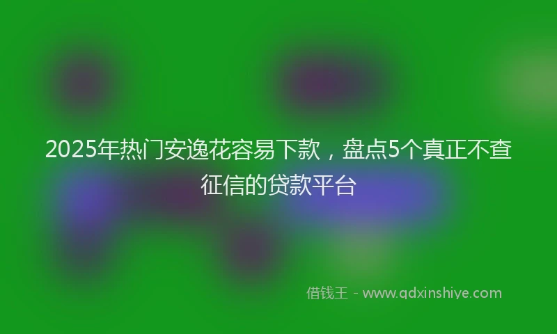 2025年热门安逸花容易下款，盘点5个真正不查征信的贷款平台