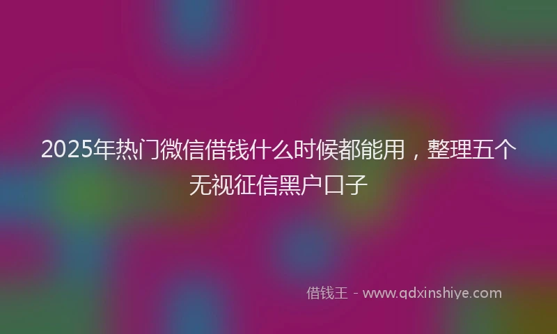 2025年热门微信借钱什么时候都能用，整理五个无视征信黑户口子
