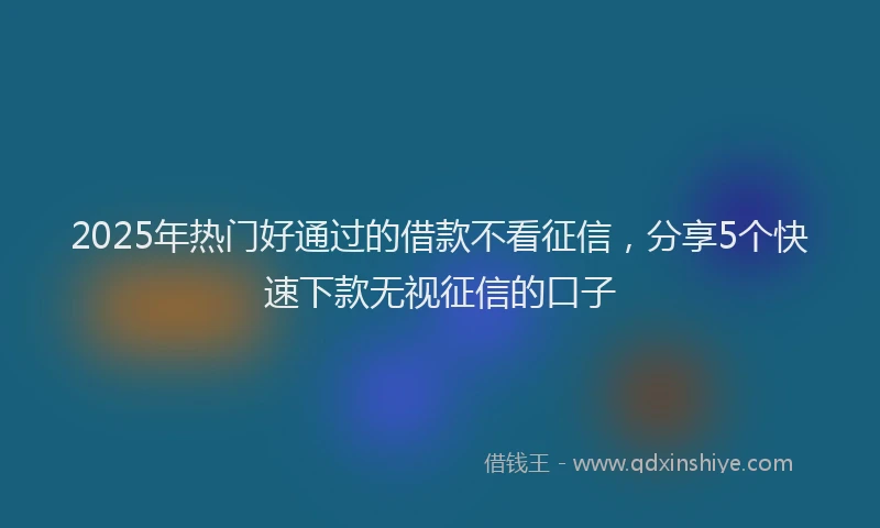 2025年热门好通过的借款不看征信，分享5个快速下款无视征信的口子