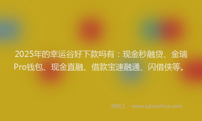 2025年的幸运谷好下款吗有：现金秒融贷、金瑞Pro钱包、现金直融、借款宝速融通、闪借侠等。