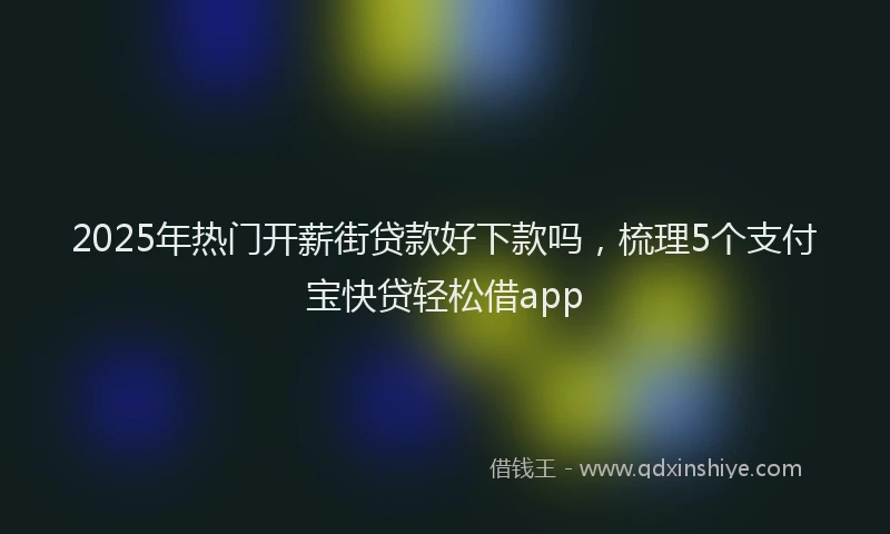 2025年热门开薪街贷款好下款吗，梳理5个支付宝快贷轻松借app