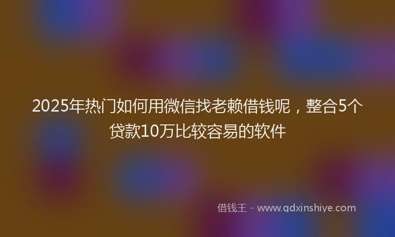 2025年热门如何用微信找老赖借钱呢，整合5个贷款10万比较容易的软件
