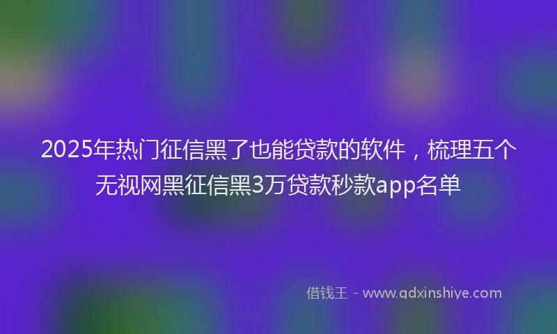 2025年热门征信黑了也能贷款的软件，梳理五个无视网黑征信黑3万贷款秒款app名单
