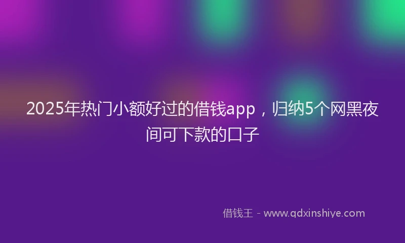 2025年热门小额好过的借钱app，归纳5个网黑夜间可下款的口子