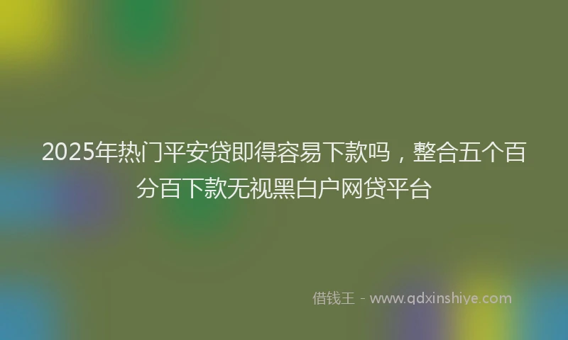 2025年热门平安贷即得容易下款吗，整合五个百分百下款无视黑白户网贷平台