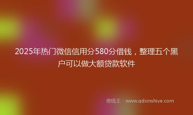 2025年热门微信信用分580分借钱，整理五个黑户可以做大额贷款软件