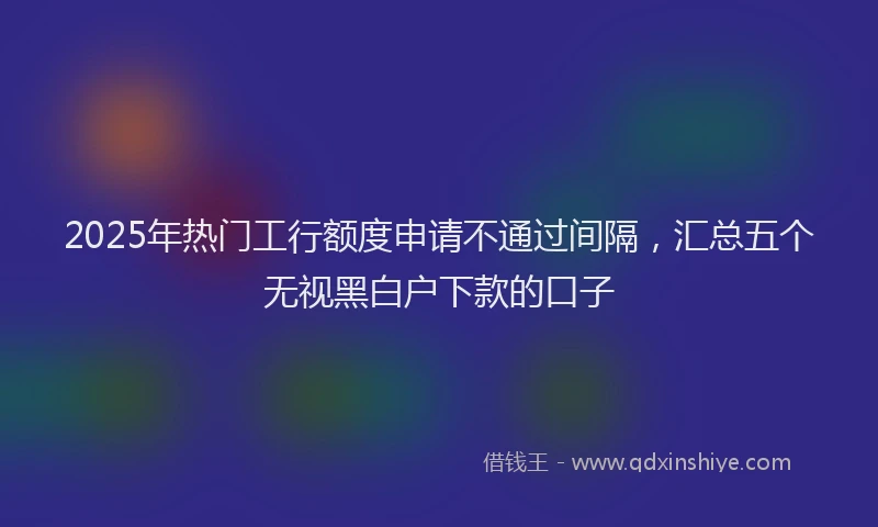 2025年热门工行额度申请不通过间隔，汇总五个无视黑白户下款的口子