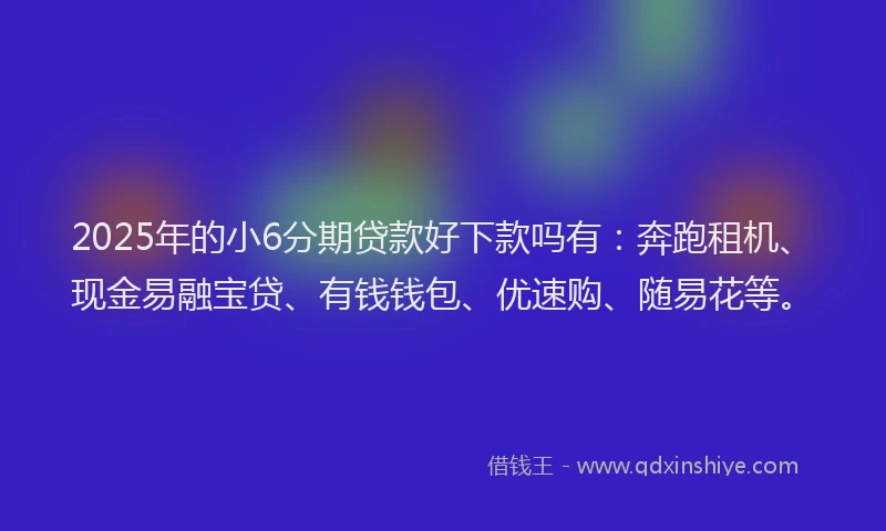 2025年的小6分期贷款好下款吗有：奔跑租机、现金易融宝贷、有钱钱包、优速购、随易花等。