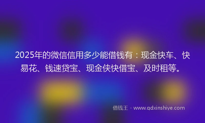 2025年的微信信用多少能借钱有：现金快车、快易花、钱速贷宝、现金侠快借宝、及时租等。