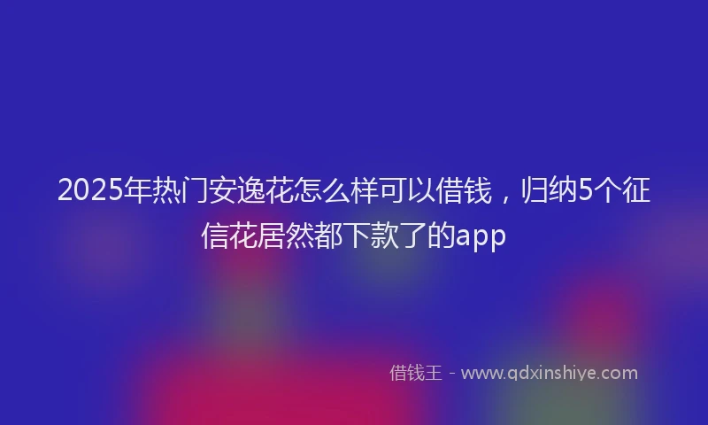 2025年热门安逸花怎么样可以借钱，归纳5个征信花居然都下款了的app
