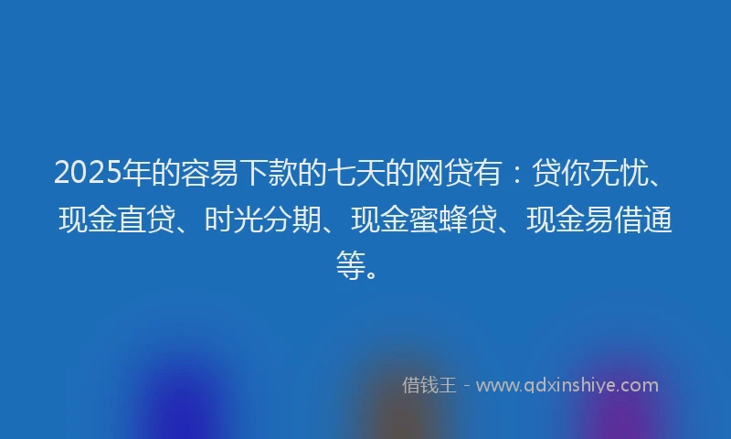 2025年的容易下款的七天的网贷有：贷你无忧、现金直贷、时光分期、现金蜜蜂贷、现金易借通等。