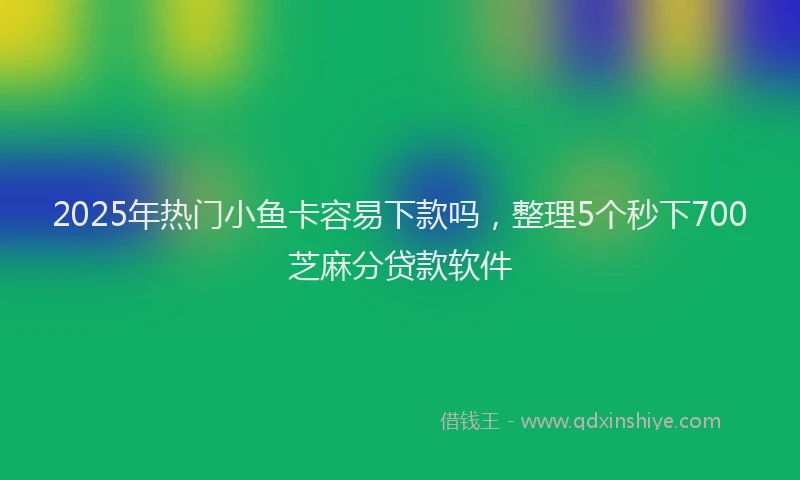 2025年热门小鱼卡容易下款吗，整理5个秒下700芝麻分贷款软件