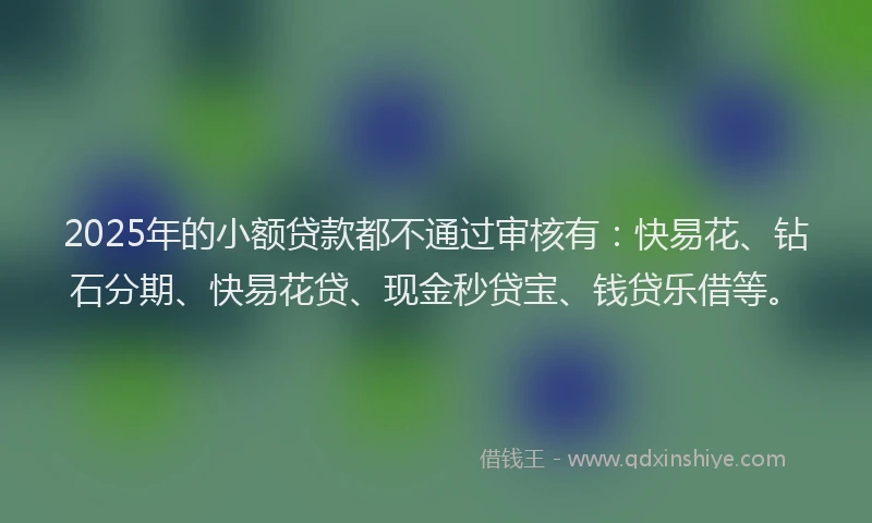 2025年的小额贷款都不通过审核有：快易花、钻石分期、快易花贷、现金秒贷宝、钱贷乐借等。