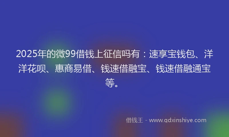 2025年的微99借钱上征信吗有：速享宝钱包、洋洋花呗、惠商易借、钱速借融宝、钱速借融通宝等。
