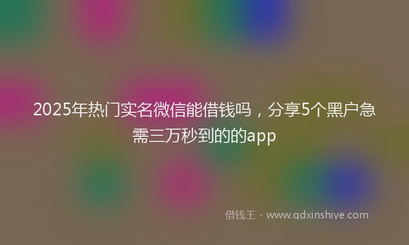2025年热门实名微信能借钱吗，分享5个黑户急需三万秒到的的app