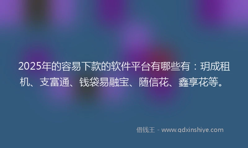 2025年的容易下款的软件平台有哪些有：玥成租机、支富通、钱袋易融宝、随信花、鑫享花等。