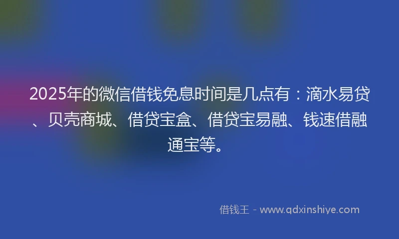2025年的微信借钱免息时间是几点有：滴水易贷、贝壳商城、借贷宝盒、借贷宝易融、钱速借融通宝等。
