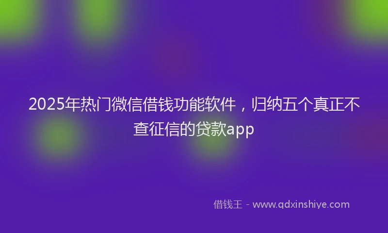 2025年热门微信借钱功能软件，归纳五个真正不查征信的贷款app