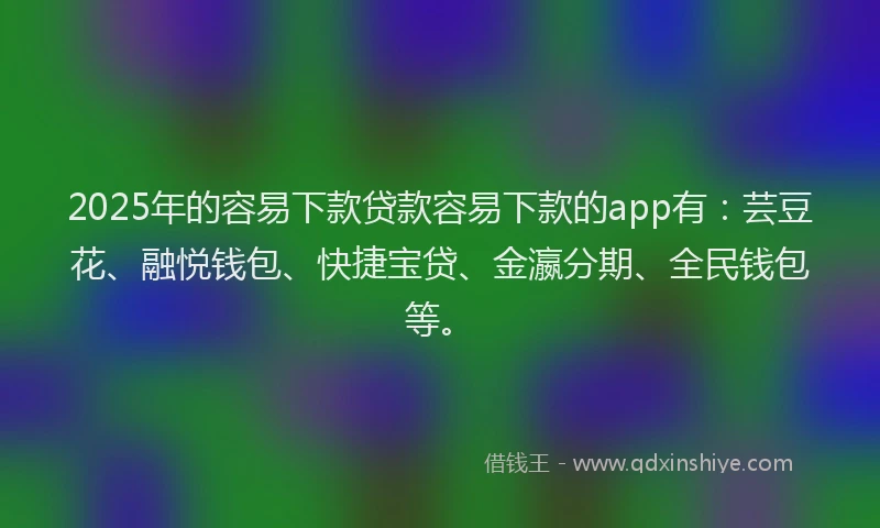 2025年的容易下款贷款容易下款的app有：芸豆花、融悦钱包、快捷宝贷、金瀛分期、全民钱包等。