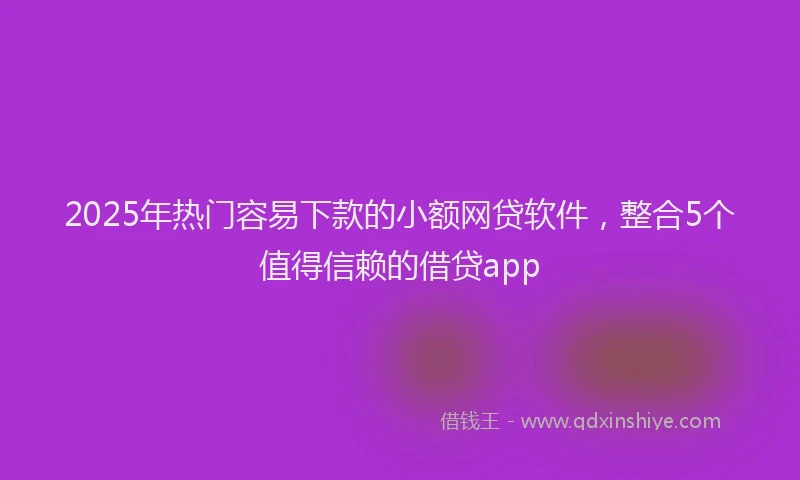 2025年热门容易下款的小额网贷软件，整合5个值得信赖的借贷app