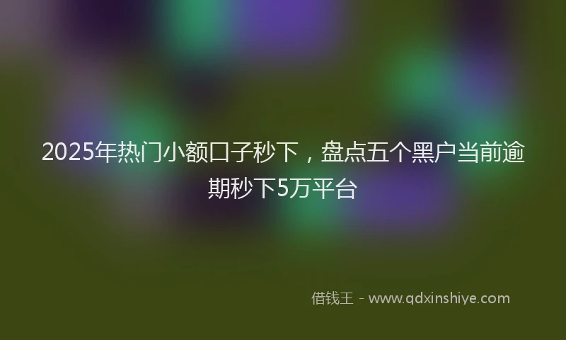 2025年热门小额口子秒下，盘点五个黑户当前逾期秒下5万平台