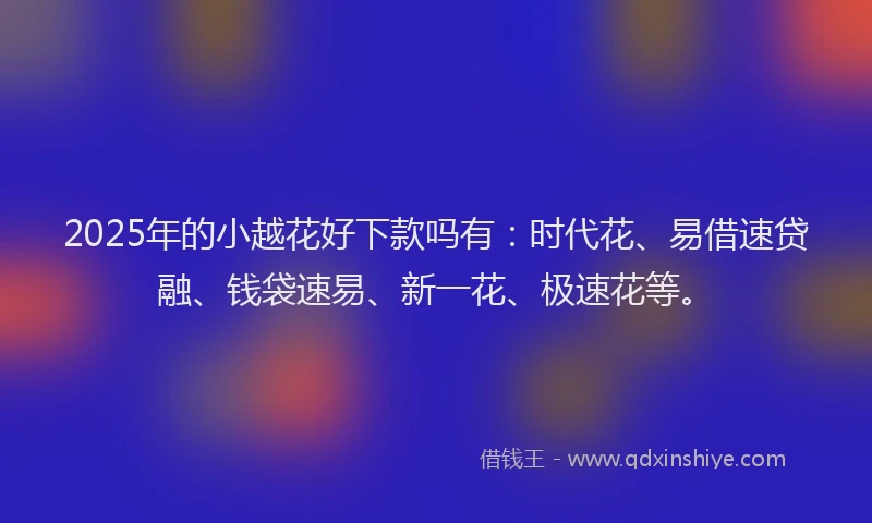 2025年的小越花好下款吗有：时代花、易借速贷融、钱袋速易、新一花、极速花等。