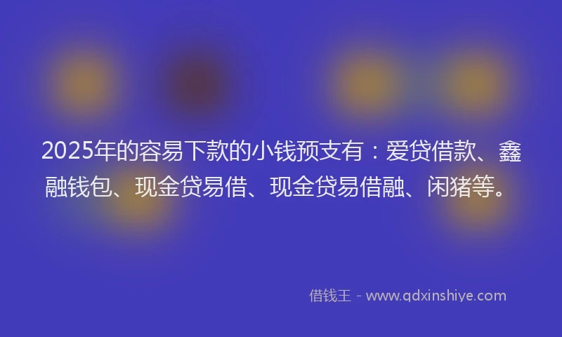 2025年的容易下款的小钱预支有：爱贷借款、鑫融钱包、现金贷易借、现金贷易借融、闲猪等。